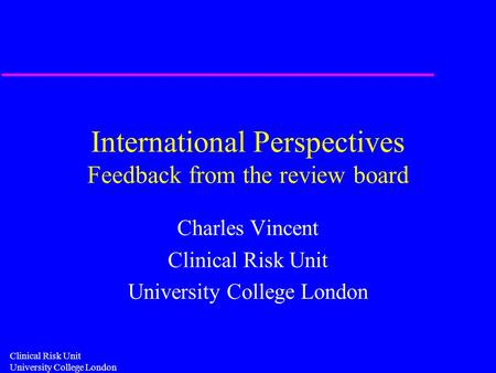 Clinical Risk Unit University College London International Perspectives Feedback from the review board Charles Vincent Clinical Risk Unit University College.