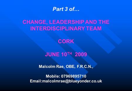 Part 3 of… CHANGE, LEADERSHIP AND THE INTERDISCIPLINARY TEAM CORK JUNE 10 TH 2009 Malcolm Rae, OBE, F.R.C.N., Mobile: 07969895710