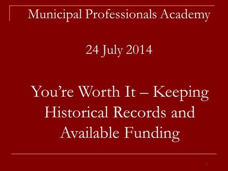 Municipal Professionals Academy 24 July 2014 You’re Worth It – Keeping Historical Records and Available Funding 1.