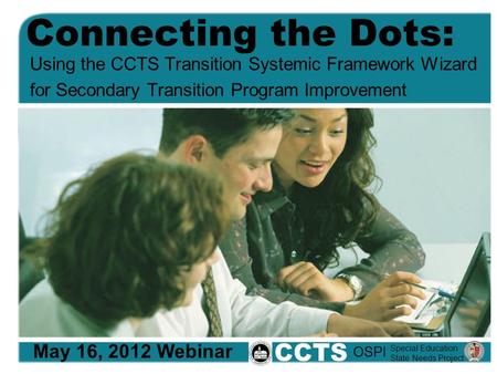 Connecting the Dots: Using the CCTS Transition Systemic Framework Wizard for Secondary Transition Program Improvement May 16, 2012 Webinar CCTS Special.