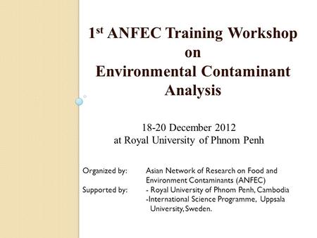 1 st ANFEC Training Workshop on Environmental Contaminant Analysis 18-20 December 2012 at Royal University of Phnom Penh Organized by: Asian Network of.