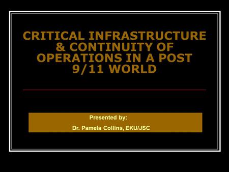 CRITICAL INFRASTRUCTURE & CONTINUITY OF OPERATIONS IN A POST 9/11 WORLD Presented by: Dr. Pamela Collins, EKU/JSC.