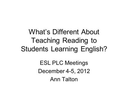 What’s Different About Teaching Reading to Students Learning English? ESL PLC Meetings December 4-5, 2012 Ann Talton.