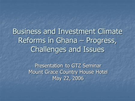 Business and Investment Climate Reforms in Ghana – Progress, Challenges and Issues Presentation to GTZ Seminar Mount Grace Country House Hotel May 22,