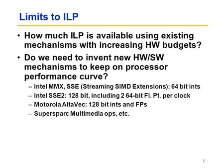Limits to ILP How much ILP is available using existing mechanisms with increasing HW budgets? Do we need to invent new HW/SW mechanisms to keep on processor.