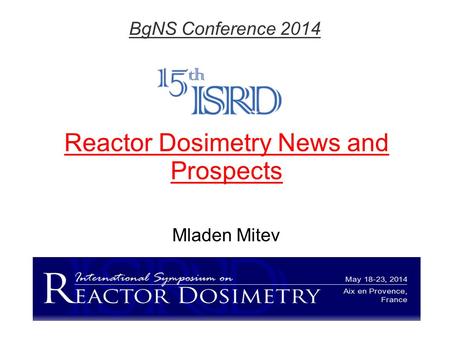 Reactor Dosimetry News and Prospects Mladen Mitev BgNS Conference 2014.