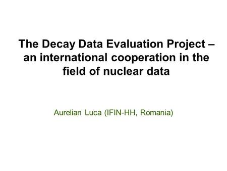 Aurelian Luca (IFIN-HH, Romania) The Decay Data Evaluation Project – an international cooperation in the field of nuclear data.
