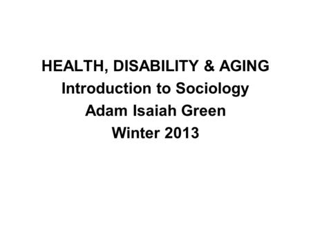 HEALTH, DISABILITY & AGING Introduction to Sociology Adam Isaiah Green Winter 2013.
