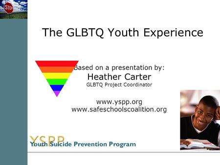 The GLBTQ Youth Experience Based on a presentation by: Heather Carter GLBTQ Project Coordinator www.yspp.org www.safeschoolscoalition.org.