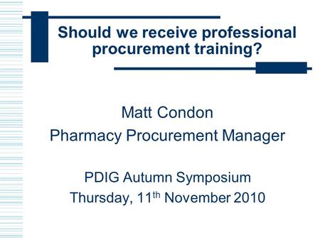 Should we receive professional procurement training? Matt Condon Pharmacy Procurement Manager PDIG Autumn Symposium Thursday, 11 th November 2010.