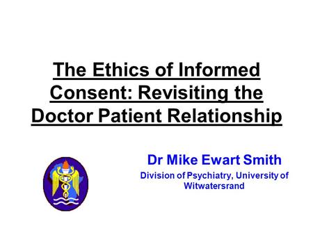 Dr Mike Ewart Smith Division of Psychiatry, University of Witwatersrand The Ethics of Informed Consent: Revisiting the Doctor Patient Relationship.