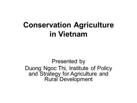Conservation Agriculture in Vietnam Presented by Duong Ngoc Thi, Institute of Policy and Strategy for Agriculture and Rural Development.