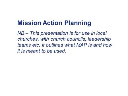Mission Action Planning NB – This presentation is for use in local churches, with church councils, leadership teams etc. It outlines what MAP is and how.