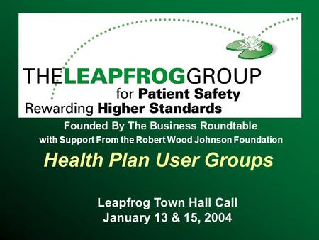 Health Plan User Groups Leapfrog Town Hall Call January 13 & 15, 2004 Founded By The Business Roundtable with Support From the Robert Wood Johnson Foundation.