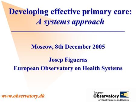 Www.observatory.dk Moscow, 8th December 2005 Josep Figueras European Observatory on Health Systems Developing effective primary care: A systems approach.