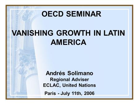 Andrés Solimano Regional Adviser ECLAC, United Nations Paris - July 11th, 2006 VANISHING GROWTH IN LATIN AMERICA OECD SEMINAR.