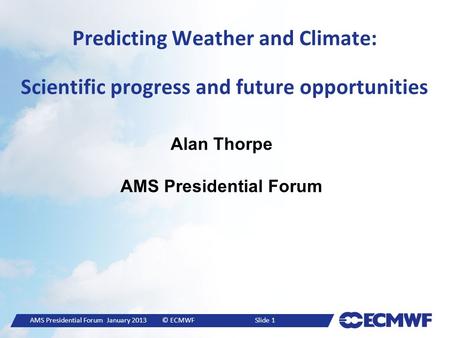 AMS Presidential Forum January 2013© ECMWF Slide 1 Predicting Weather and Climate: Scientific progress and future opportunities Alan Thorpe AMS Presidential.