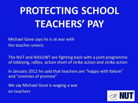 PROTECTING SCHOOL TEACHERS’ PAY Michael Gove says he is at war with the teacher unions The NUT and NASUWT are fighting back with a joint programme of lobbying,