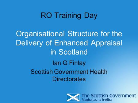 RO Training Day Organisational Structure for the Delivery of Enhanced Appraisal in Scotland Ian G Finlay Scottish Government Health Directorates.