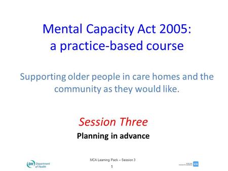 MCA Learning Pack – Session 3 1 Mental Capacity Act 2005: a practice-based course Supporting older people in care homes and the community as they would.