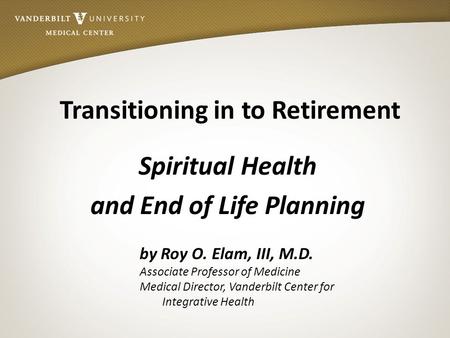Transitioning in to Retirement Spiritual Health and End of Life Planning by Roy O. Elam, III, M.D. Associate Professor of Medicine Medical Director, Vanderbilt.