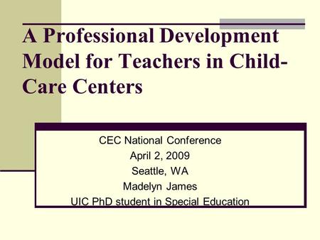 A Professional Development Model for Teachers in Child- Care Centers CEC National Conference April 2, 2009 Seattle, WA Madelyn James UIC PhD student in.