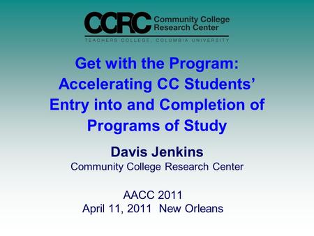 Get with the Program: Accelerating CC Students’ Entry into and Completion of Programs of Study AACC 2011 April 11, 2011 New Orleans Davis Jenkins Community.