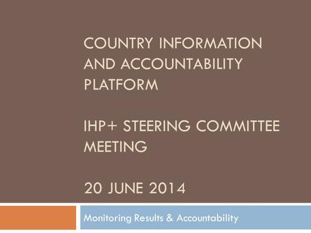 COUNTRY INFORMATION AND ACCOUNTABILITY PLATFORM IHP+ STEERING COMMITTEE MEETING 20 JUNE 2014 Monitoring Results & Accountability.
