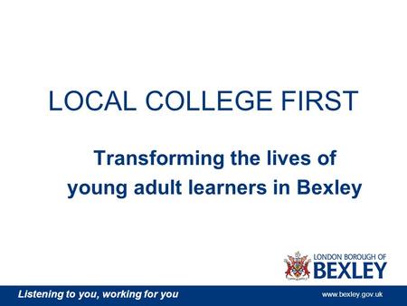 Listening to you, working for you www.bexley.gov.uk LOCAL COLLEGE FIRST Transforming the lives of young adult learners in Bexley.