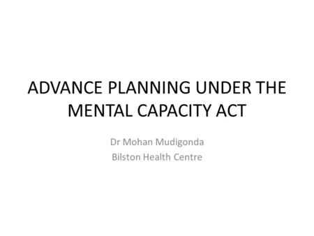 ADVANCE PLANNING UNDER THE MENTAL CAPACITY ACT Dr Mohan Mudigonda Bilston Health Centre.