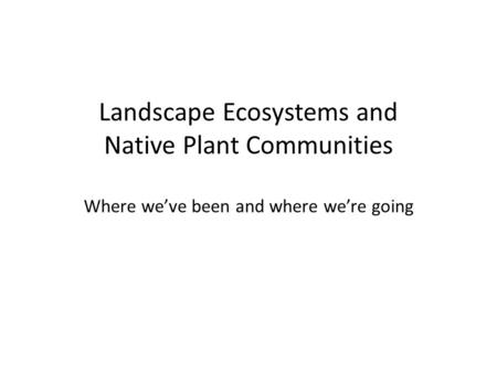 Landscape Ecosystems and Native Plant Communities Where we’ve been and where we’re going.