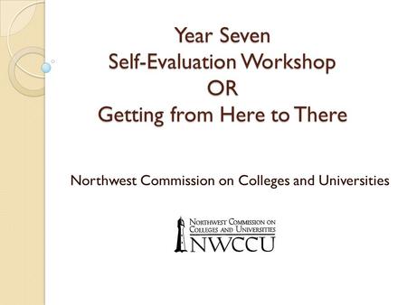 Year Seven Self-Evaluation Workshop OR Getting from Here to There Northwest Commission on Colleges and Universities.