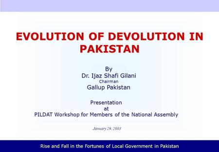 Rise and Fall in the Fortunes of Local Government in Pakistan January 29, 2003 EVOLUTION OF DEVOLUTION IN PAKISTAN Presentationat PILDAT Workshop for.