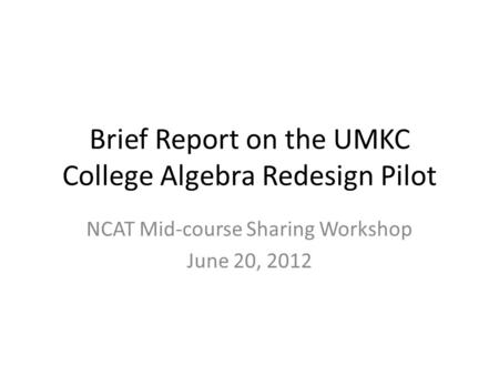 Brief Report on the UMKC College Algebra Redesign Pilot NCAT Mid-course Sharing Workshop June 20, 2012.