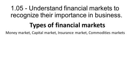 1.05 - Understand financial markets to recognize their importance in business. Types of financial markets Money market, Capital market, Insurance market,