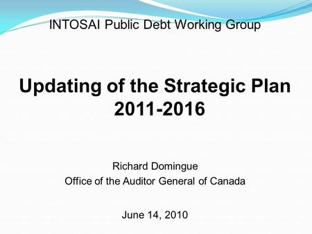 INTOSAI Public Debt Working Group Updating of the Strategic Plan 2011-2016 Richard Domingue Office of the Auditor General of Canada June 14, 2010.