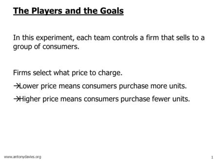 1 www.antonydavies.org The Players and the Goals In this experiment, each team controls a firm that sells to a group of consumers. Firms select what price.