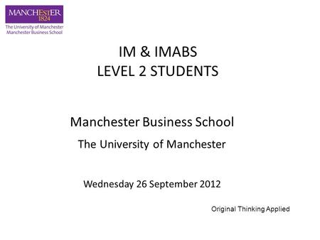 Manchester Business School The University of Manchester Wednesday 26 September 2012 IM & IMABS LEVEL 2 STUDENTS Original Thinking Applied.