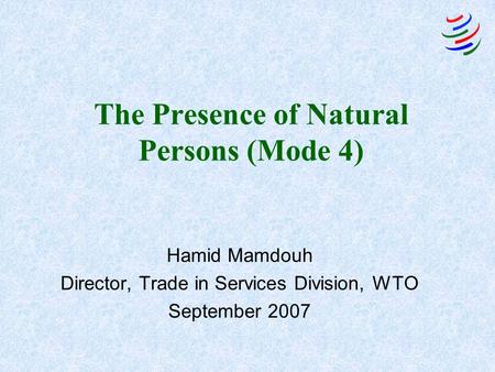 The Presence of Natural Persons (Mode 4) Hamid Mamdouh Director, Trade in Services Division, WTO September 2007.