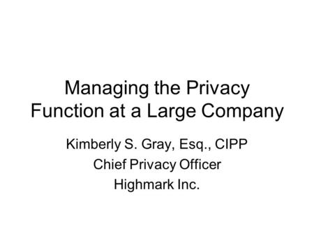 Managing the Privacy Function at a Large Company Kimberly S. Gray, Esq., CIPP Chief Privacy Officer Highmark Inc.