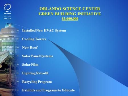 ORLANDO SCIENCE CENTER GREEN BUILDING INITIATIVE $3,000,000 Installed New HVAC System Cooling Towers New Roof Solar Panel Systems Solar Film Lighting Retrofit.