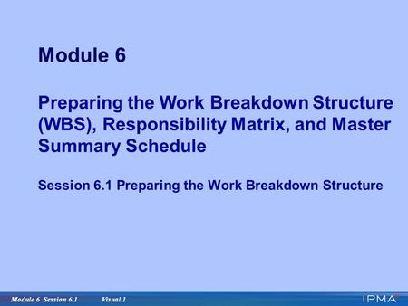 Module 6 Session 6.1 Visual 1 Module 6 Preparing the Work Breakdown Structure (WBS), Responsibility Matrix, and Master Summary Schedule Session 6.1 Preparing.