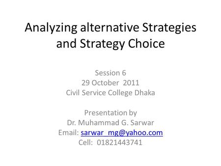 Analyzing alternative Strategies and Strategy Choice Session 6 29 October 2011 Civil Service College Dhaka Presentation by Dr. Muhammad G. Sarwar Email: