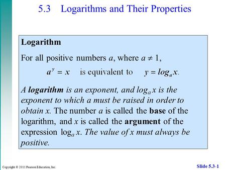 Copyright © 2011 Pearson Education, Inc. Slide 5.3-1 5.3 Logarithms and Their Properties Logarithm For all positive numbers a, where a  1, A logarithm.