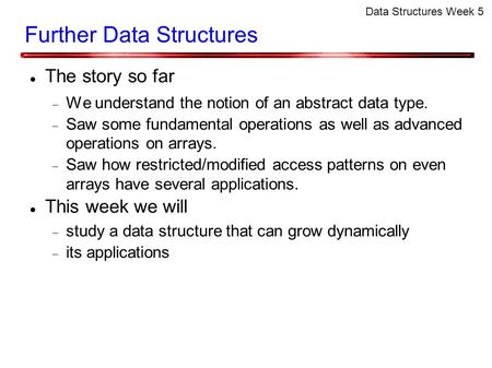 Data Structures Week 5 Further Data Structures The story so far  We understand the notion of an abstract data type.  Saw some fundamental operations.