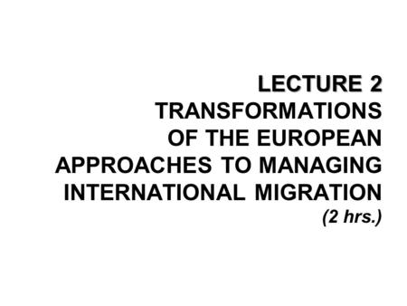 LECTURE 2 LECTURE 2 TRANSFORMATIONS OF THE EUROPEAN APPROACHES TO MANAGING INTERNATIONAL MIGRATION (2 hrs.)