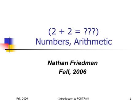 Fall, 2006Introduction to FORTRAN1 (2 + 2 = ???) Numbers, Arithmetic Nathan Friedman Fall, 2006.