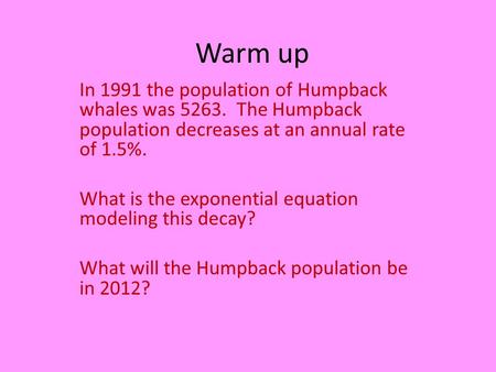 Warm up In 1991 the population of Humpback whales was 5263. The Humpback population decreases at an annual rate of 1.5%. What is the exponential equation.