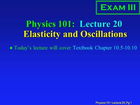 Physics 101: Lecture 20, Pg 1 Physics 101: Lecture 20 Elasticity and Oscillations l Today’s lecture will cover Textbook Chapter 10.5-10.10 Exam III.