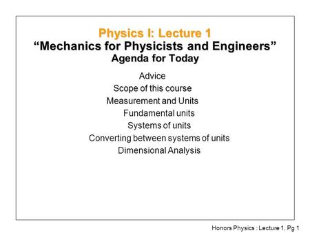 Honors Physics : Lecture 1, Pg 1 Physics I: Lecture 1 “Mechanics for Physicists and Engineers” Agenda for Today Advice Scope of this course Measurement.